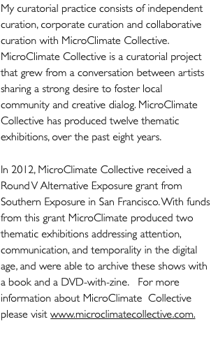 My curatorial practice consists of independent curation, corporate curation and collaborative curation with MicroClimate Collective. MicroClimate Collective is a curatorial project that grew from a conversation between artists sharing a strong desire to foster local community and creative dialog. MicroClimate Collective has produced twelve thematic exhibitions, over the past eight years. In 2012, MicroClimate Collective received a Round V Alternative Exposure grant from Southern Exposure in San Francisco. With funds from this grant MicroClimate produced two thematic exhibitions addressing attention, communication, and temporality in the digital age, and were able to archive these shows with a book and a DVD-with-zine. For more information about MicroClimate Collective please visit www.microclimatecollective.com.